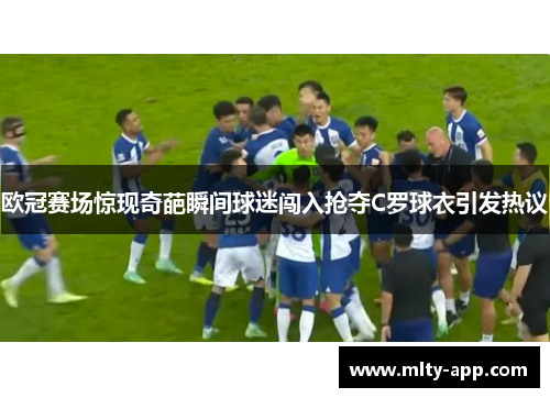 欧冠赛场惊现奇葩瞬间球迷闯入抢夺C罗球衣引发热议