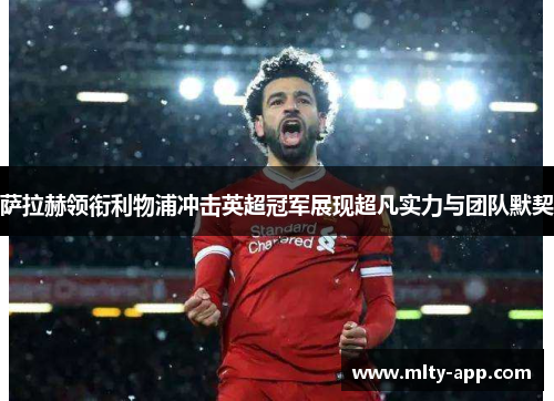 萨拉赫领衔利物浦冲击英超冠军展现超凡实力与团队默契